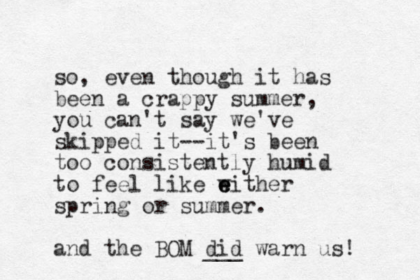 so, even though it has been a crappy summer, you can't say we've skipped it--it's been too consistently humid to feel like w e e either spring or summer. and the BOM did ___ warn us! 