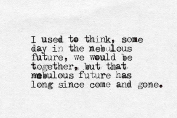 I used to think, some day in the nebulous future, we would be together, but that nub e e e ulous future has long since come and gone. 