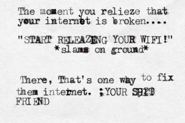The moment you relieze that your internt e e et is broken.... "START RELEAZE I I UNG YOUR WIFI!" *slams on ground* There, That's one why a to fix them intet r r rnet. ;YOUR SHIT 92$ FRIEND