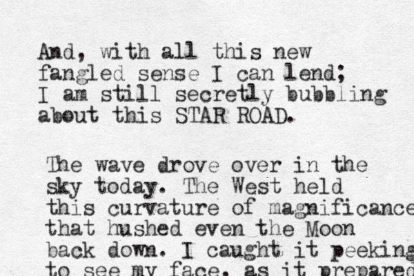 And, with all this new fangled sense I can lend; I am still secretly bubbling about this STAR ROAD. The wave drove over in the sky today. The West held this curvature of magnificance that hushed even the Moon back down. I caught it peeking to see my face, as it prepared 