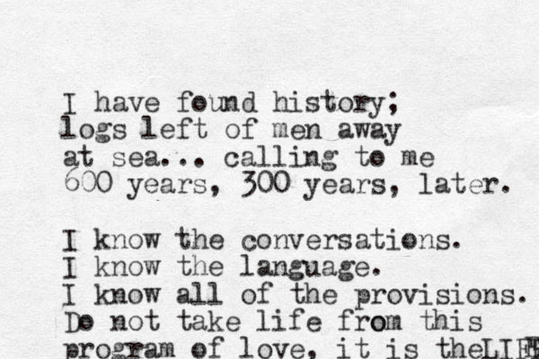 I have found history; logs left of men away at sea... calling to me 600 years, 300 years, later. I know the conversations. I know the language. I know all of the provisions. Do not take life fro om this program of love, it is theLIFE E 