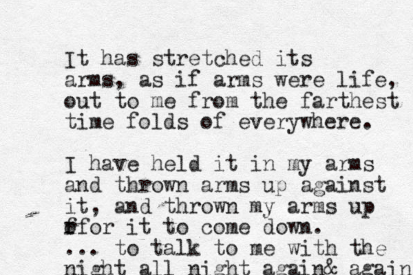 It has stretched its arms, as if arms were life, out to me from the farthest time folds of everywhere. I have held it in my arms and thrown arms up against it, and thrown my arms up for for it to come down. ... to talk to me with the night all night again& again 