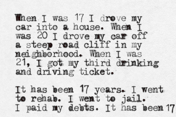 When I was 17 I drove my car into a house. When I was 20 I drove my car off a steep road cliff in my neighborhood. When I was 21, I got my third drinking and driving ticket. It has been 17 years. I went to rehab. I went to jail. I paid my debts. It has been 17 