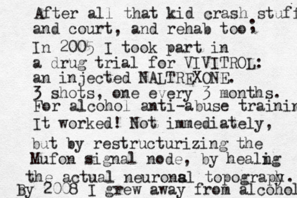In 2005 I took part in a drug trial for VIVITROL: an injected NALTREXONE. 3 shots, one ever y 3 months. It worked! Not immediately, For alcohol anti-abuse training but by restructurizing the Mufon signal node, by heal in g the actual neuronsl a a topograp hy . b By 2008 I grew away from alcohol After all that kid crash stuff and court, and rehab too ; 