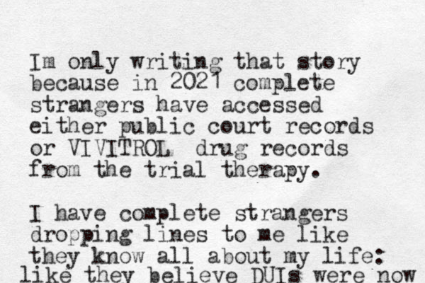 Im only writing that story because in 2021 complete strangers have accessed either public court records or VIVITROL drug records from the trial therapy. I have complete strangers dropping lines to me like they know all about my life: like they believe DUIs were now 