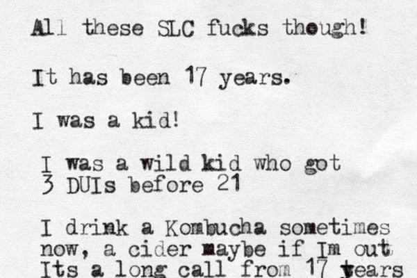 It ha s been 17 years. I was a kid! I was a wild kid who got 3 DUIs before 21 I drink a Kombucha sometimes now, a cider maybe if Im out I ts a long call from 17 t y years All these SLC fucks though! 