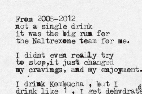 From 2008-2012 not a single drink it was the big run for the Naltrexone team for me. I didnt even really try to stop,it just changed my cravings, and my enjoyment. I drink Kombucha , but I drink like 1 , I get dehydrated d 