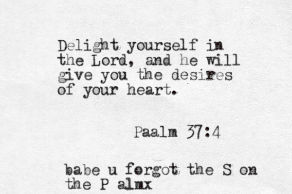 Delight yourself in the Lord, and he will give you the desires of your heart. Paalm 37:4 babe u forgot the S on the P almx