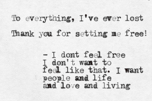 To everything, I've ever lost Thank you for setting me free! - I dont feel free I don't want to feel like that. I want people and life and love and living 