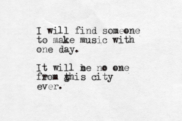 I will find someone to make music with one day. It will ne b no one from ghis city t t ever.