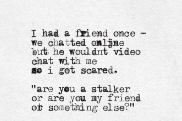 I had a friend once - we chatted onljne i but he wouldnt video chat with me so i got scared. "are you a stalker or are you my friend ot r something else?" 