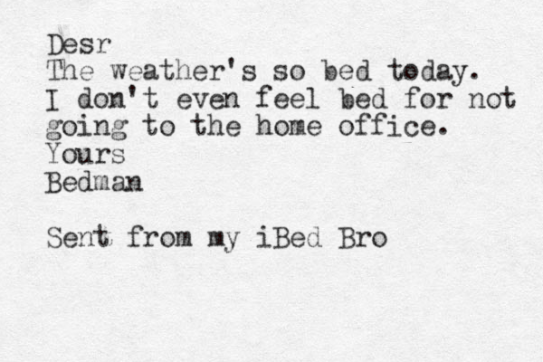 Desr The weather's so bed today. I don't even feel bed for not going to the home office. Yours Bedman Sent from my iBed Bro