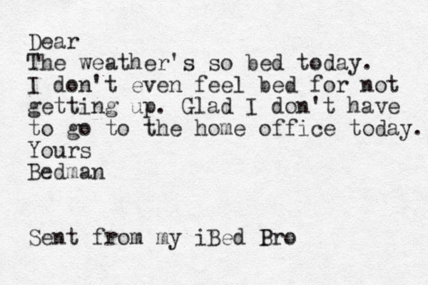 Dear The weather's so bed today. I don't even feel bed for not getting up. Glad I don't have to go to the home office today. Yours Bedman Sent from my iBed B Pro