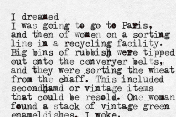 I dreamed I was going to go to Paris, and then of women on a sorting line in a recycling facility. Big bin s of rubbisj h h were tipped out onto the converyer belts, and they were sorting the wheat from the chaff. This included secondj h hamd or vintage items that could be resold. One woman found a stack of vintage green enameldishes. I woke.