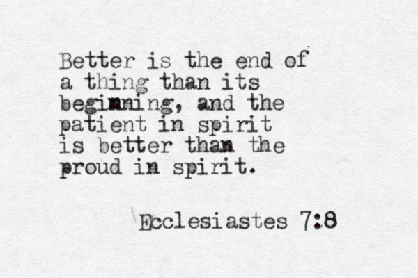 Better is the end of a thing than its begim n ning, and the patient in spirit is better than the proud in spirit. Ecclesiastes 7:8 