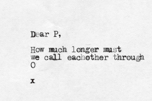 Dear P, How much longer must we call eachother through O x