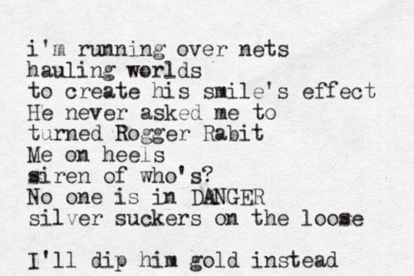 i'm running over nets hauling worlds to create his smile's effect He never asked me to turned Rogger Rabit Me on heels siren of who's? No one is in DANGER silver suckers on the loose I'll dip him gold instead 