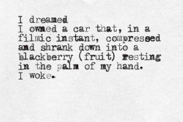 I dreamed I owned a car that, in a filmic instant, comprese s sed and shrank down into a blackberry (fruit) resting in the palm of my hand. I woke.