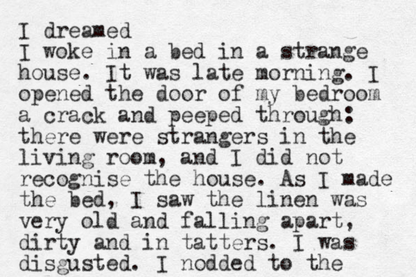 I dreamed I woke in a bed in a strange house. It was late morning. I opened the door of my bedroom a crack and peeped through: there were strangers in the living room, and I did not recognise the house. As I made the bed, I saw the linen was very old and falling apart, dirty and in tatters. I was disgusted. I nodded to the 