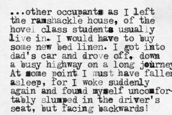...other occupants as I left the ramshackle house, of the hovel class studenta usu s s ally live in. I would have to buy some new bed linen. I got into dad's car and drove off . , down a busy highway on a long joirn u u ey At some point I must have fallen asleep , for I woke suddenly again and found myself uncomfor- tably slumped in the driver's seat, but facing backwards!