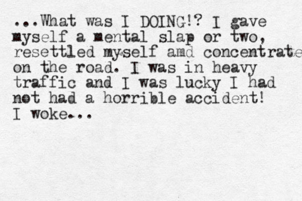 ...What was I DOING!? I gave myself a mental slap or two, resettled myself amd concentrated on the road. I was in heavy traffic and I was lucky I had not had a horrible accident! I woke...