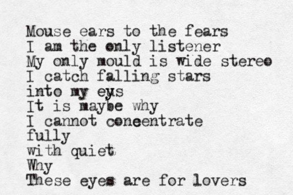 Mouse ears to the fears I am the only listener My only mould is wide stereo I catch falling stars into my eu y ys e It is maybe why I cannot cone centrate fully with quiet Why These eyes are for lovers 