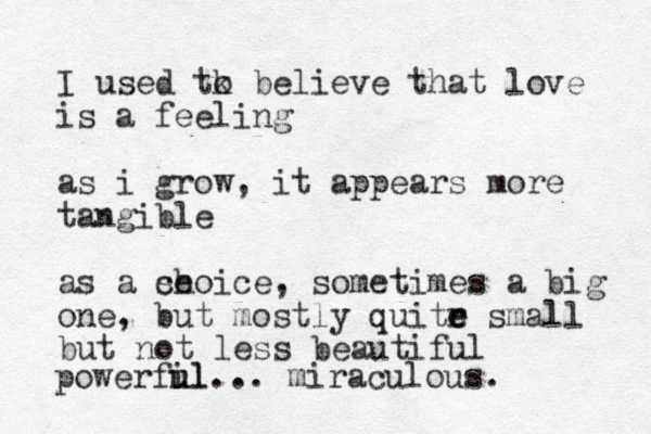 I used tk o believe that love is a feeling as i grow, it appears more tangible as a se choice, sometimes a big one, but mostly quitr e e small but not less beautiful powerfil u ul... miraculous.