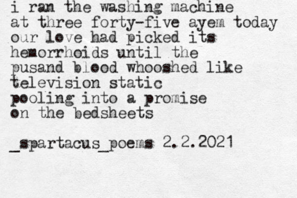 i ran the washing machine at three forty-five ayem today our love had picked its hemorrhoids until the pusand blood whooshed like television static pooling into a promise on the bedsheets _spartacus_poems 2.2.2021