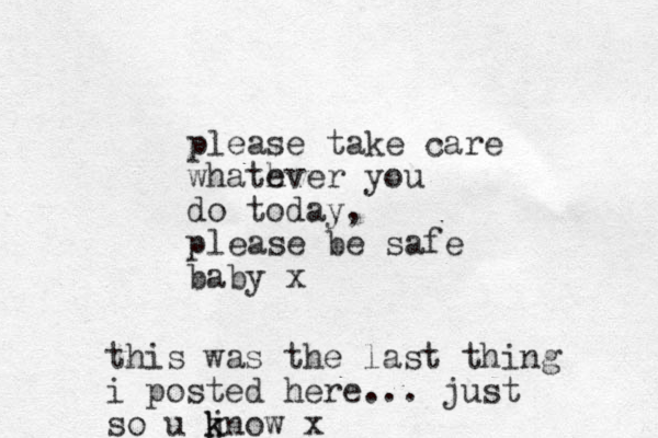 please take care whath ever you do today, please be safe baby x this was the last thing i posted here... just so u j k know x