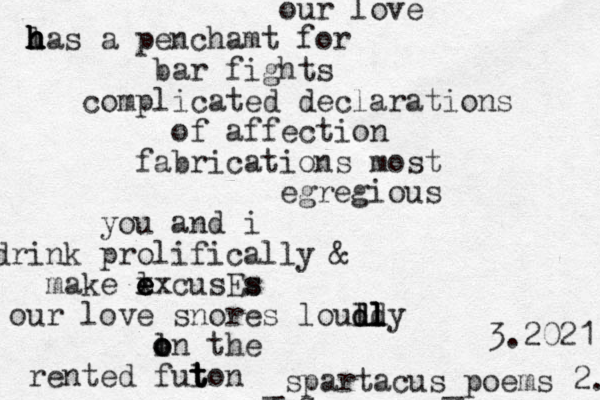 our love l h h h h has a penchamt for bar fights complicated declarations of affection fabrication s most egregious you and i drink prolifically & l make e e e xxcusEs s our love snores lould d d d dly l l l l o o on the l rented fut t t ton -s _spartacus_poems 2. 3.2021 
