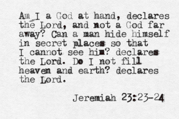 Am I a God at hand, declares the Lord, and not a God far away? Can a man hide himself in secret places so that I cannot see him? declares the Lord. Do I not fill heaven and earth? declares the Lord. Jeremiah 23:23-24 