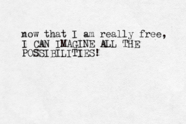 now that I am really free, I CAN IMAGINE ALL THE POSSIBILITIES! 