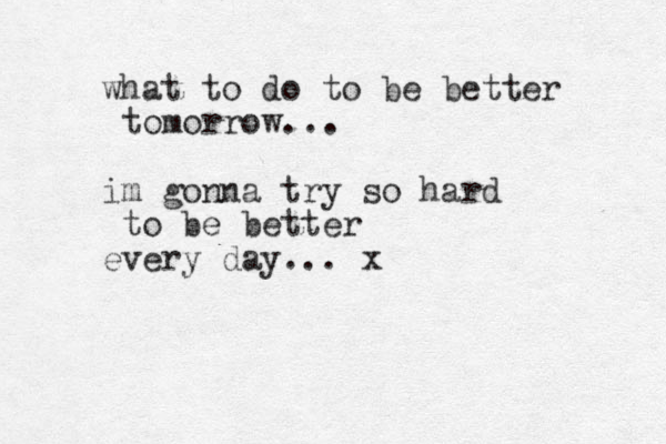what to do to be better tomorrow... im gonna try so hard to be better every day... x