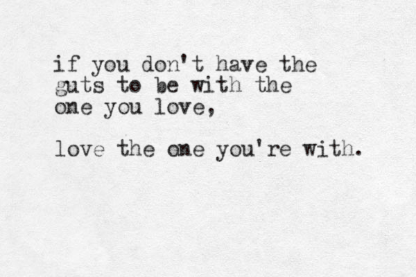 if you don't have the guts to be with the one you love, love the one you're with. 