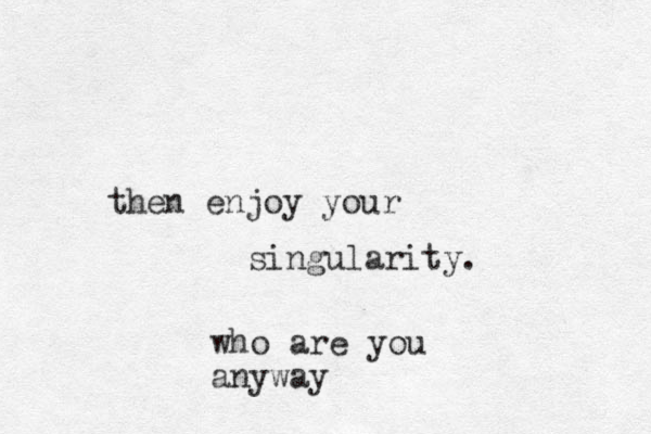 then enjoy your singularity. who are you anyway