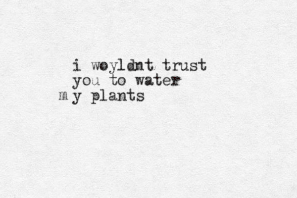 i woyldnt trust you to water y plants m