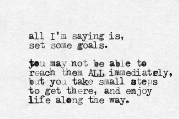 all I'm saying is, set some goals. tou y t may not be able to reach them ALL immediatrly e , but you take small ateps s s to get there, and enjoy i l life along the way. 