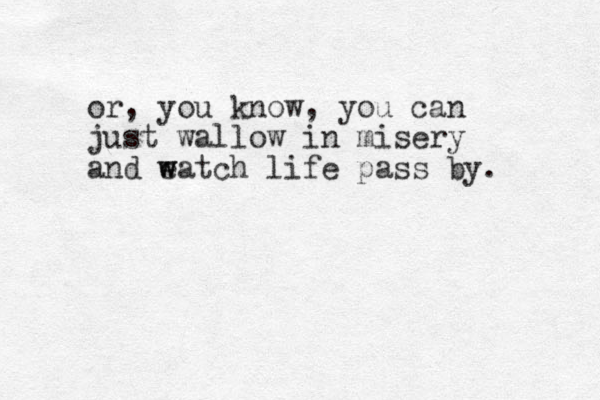 or , you know, you can just wallow in misery and eatch w w life pass by. 