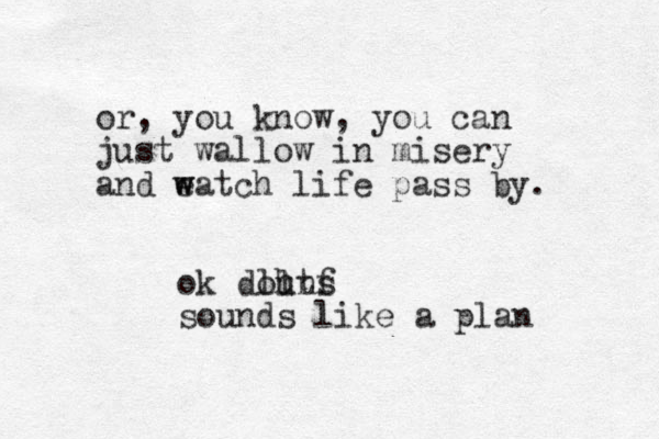 or , you know, you can just wallow in misery and eatch w w life pass by. ok douns ll htf sounds like a plan