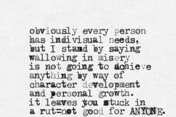 obviously every person has indivisual needs, but I stamd by saying wallowing in misery is not going to do achieve anything by way of character development and personal growth. it leaves tou y stuck in a rut=not good for ANYONE. 