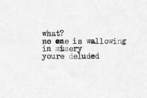 what? no one is wallowing in musery i youre deluded