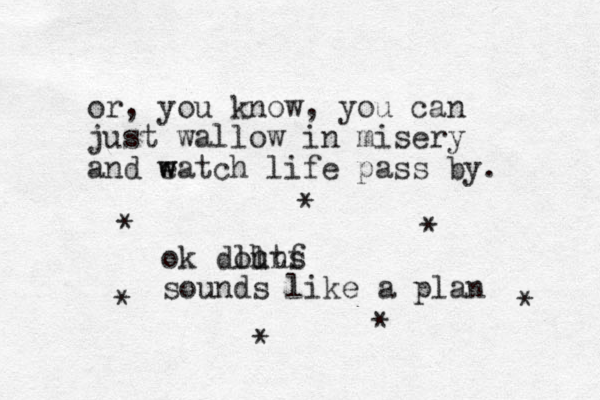 or , you know, you can just wallow in misery and eatch w w life pass by. ok douns ll htf sounds like a plan * * * * * * * 