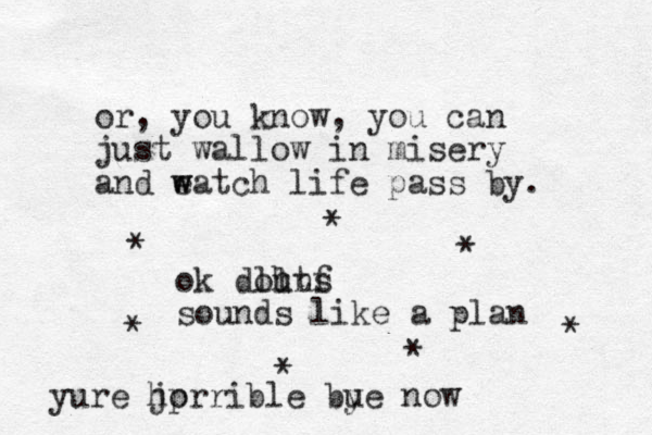 or , you know, you can just wallow in misery and eatch w w life pass by. ok douns ll htf sounds like a plan * * * * * * * you ure jp horrible bue y now