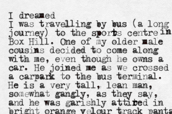 I dreamed I was travelling by bus (a long journey) to the sporrs t t centre Box Hill. One of my older male cousins decide d to come along with me, even though he owns a car. He joined me as we crossed a carpark to the bus terminal. He is a very tall, lean man, somewhat gangly, as they say, and he was garishly attited r r in bright orange velour track panta in n s 
