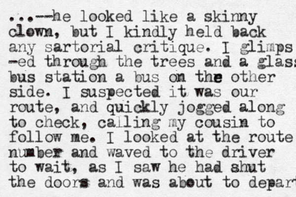 ...--he looked like a skinny clown, but I kindly held back any sartorial critique. I glimps -ed through the trees and a glass bus station a bus on thr e e other side. I suspected it was our route, and quickly jogged along to check, calling my cousin to follow me. I looked at the route number and waved to the driver to wait, as I saw he had ahut s the doors and was about to depart 