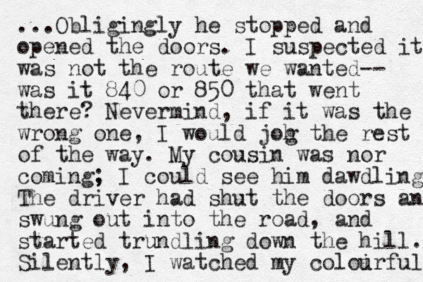 ...Obligingly he stopped and opened the doors. I suspected it was not the route we wanted-- was it 840 or 850 that went there? Nevermind, if it was the wrong one, I would joh g the rest of the way. My cousin was nor coming, ; I could see him dawdling The driver had shut the doors and swung out into the road, and started trundling down the hill. Silently, I watched my coloirful u 