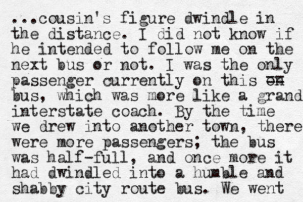 ...cousin's figure dwindle in the distance. I did not know if he intended to follow me on the next bus or not. I was the only passenger currently on this on bus, which was more like a grand interstate coach. By the time we drew into another town, there were more passengers; the bus was half-full, and once more it had dwindled into a humble and shabby city route bus. We went == 