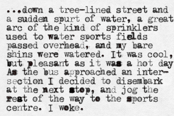...down a tree-lined street and a sudden spurt of water, a great arc of the kind of sprinklers used to water sports firlds e e passed overhead, and my bare shins were watered. It was cool, v b but pleasant as it waa a s s hot day. As the bus approached an inter- section I decided to disembark at the next atop s s , and jog the reat of the s s way to the sports centre. I woke.