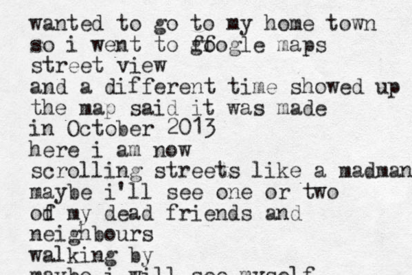 wanted to go to my home town so i went to ff google maps street view and a different time showed up the map said it was made in October 2013 here i am now scrolling streets like a madman maybe i'll see one or two od f my dead friends and neighbours walking by maybe i will see myself 