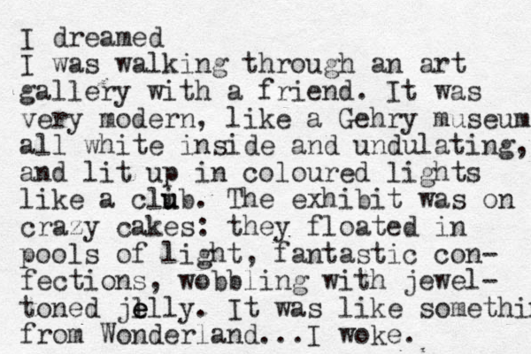 I dreamed I was walking through an art gallery with a friend. It was very modern , like a Gehry museum all white inside and undulating, and lit up in coloured lights like a clib u u . The exhibit was on crazy cakes: they floated in pools of light, fantastic con- fections, wobbling with jewel- toned je l e elly. It was like somethin from Wonderland...I woke. 